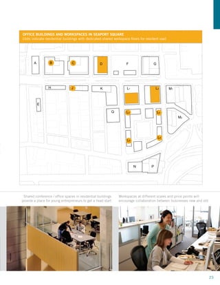 OFFICE BUILDINGS AND WORKSPACES IN SEAPORT SQUARE
     [dots indicate residential buildings with dedicated shared workspace ﬂoors for resident use]




            A         B             C                 D                F                G




                     H              J                 K                L1                  L2       M1



                E

                                                             Q         L3                   L4
                                                                                                         M2




                                                                                            L6
                                                                        L5




                                                                             N         P




RK                                               BOSTON SEAPORT SQUARE MASTERPLAN
      Shared conference / office spaces in residential buildings
     provide a place for young entrepreneurs to get a head start
                                                                 Workspaces at different scales and price points will
                                                                 encourage collaboration between businesses new and old




                                                                                                                          23
 