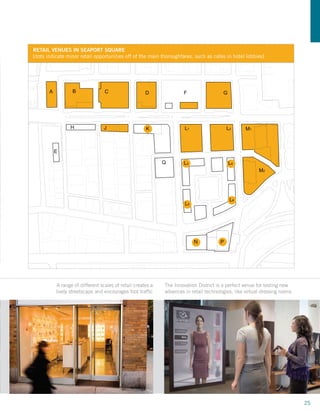 RETAIL VENUES IN SEAPORT SQUARE
     [dots indicate minor retail opportunities off of the main thoroughfares, such as cafes in hotel lobbies]




            A          B              C                 D                 F                 G




                      H               J                  K                 L1                  L2     M1



                E

                                                                Q         L3                    L4
                                                                                                             M2




                                                                                                L6
                                                                           L5




                                                                                N          P

                                                                           41


OP                                                 BOSTON SEAPORT SQUARE District is a perfect venue for testing new
                A range of different scales of retail creates a
                lively streetscape and encourages foot traffic
                                                                The Innovation MASTERPLAN
                                                                advances in retail technologies, like virtual dressing rooms




                                                                                                                               25
 