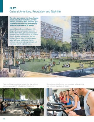 PLAY:
          Cultural Amenities, Recreation and Nightlife

          The urban open spaces, tree-lined shopping
          streets and cultural institutions, and the
          inherent proximity of these amenities, give
          Seaport Square an exciting, ever-changing
          pedestrian experience for all seasons.

          Seaport Square Green and Seaport Hill,
          along with a new active open space on
          Boston Wharf Road, provide multiple sites
          open for public recreational use in addition
          to bicycle lanes, health clubs, and the
          adjacent Harbor Walk. Permanent gallery
          space will house exhibitions. Events,
          concerts and exciting dining concepts will
          encourage a lively nightlife scene.




Parks facilitate recreational activity like dog walking,   Recreational opportunities can encourage urban activity
exercise, playing with kids, picnics or concerts           and wellness regardless of season




26
 