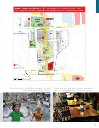 SEAPORT SQUARE CULTURAL CORRIDOR The Waterfront has the potential to become a major
      cultural district, with museums, conventions, hotels, galleries, restaurants, concerts and public space.




Interactive sculpture and other public artwork can define        Outdoor seating for cafés and restaurants promotes the
                   neighborhood identity while promoting         concept of “proximity” amongst residents and visitors




                                                                                                                          27
 