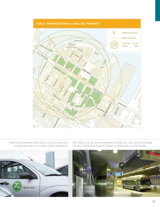 T       T        T               T
                                              T                       Chinatown
                                                                                           Courthouse
                                                                                           Station                                   Boston Harbor




                                                                                  t
                           T




                                                                                  in
                                                              T




                                                                               Po
                                                                                                   T




                                                                               t
                                T                             South End




                                                                           For
                     T                                    T

                                                                                                                  South Boston Waterfront
                                                      T
                                                                                               South Boston                      TReserved Channel
                                                  T
                               PUBLIC TRANSPORTATION and WALKING PROXIMITY
                                          T

               Courthouse Station
               The Silver Line, a newly opened,                                           T            T-station location            T         T-station location
               articulated, environmentally-friendly
               bus, runs through a dedicated tunnel                                                    Silver Line path
                                                                                                                                               Silver Line path
               from South Station to Logan Airport                                                     Future Connection
               stopping at the Courthouse Station,                                                     Tunnel                                 1/4 mile = 5 min
               located centrally on the Seaport                                                        Green Line                             radius       walk
               Square site.                                                                            Blue Line
                                                                                                       Red Line
               Provides Access to:
                                                                                                       Orange Line
               – superior highway and transit
                 access
               – Massachusetts Turnpike to west
                 and east (downtown, airport)
               – I-93 to north and south
               – Silver Line T to South Station and
                 Logan International Airport
               – 200 to 300 room hotel
               – Zip Car Rental
               Source: 43Morgan Stanley



            110




Potential partnership with Zipcar would provide car-                                   The Silver Line, an environmentally friendly bus, runs directly through
    sharing services for a young, carless population                                   the site, connecting Seaport Square to downtown and the airport




                                                                                                                                                                    33
 