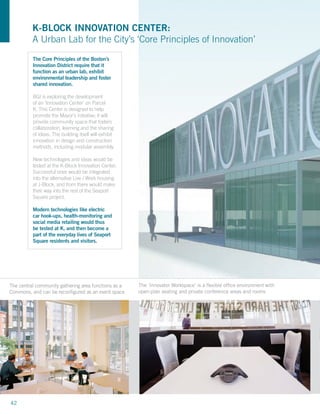 K-BLOCK INNOVATION CENTER:
          A Urban Lab for the City’s ‘Core Principles of Innovation’
          The Core Principles of the Boston’s
          Innovation District require that it
          function as an urban lab, exhibit
          environmental leadership and foster
          shared innovation.

          BGI is exploring the development
          of an ‘Innovation Center’ on Parcel
          K. This Center is designed to help
          promote the Mayor’s initiative; it will
          provide community space that fosters
          collaboration, learning and the sharing
          of ideas. The building itself will exhibit
          innovation in design and construction
          methods, including modular assembly.

          New technologies and ideas would be
          tested at the K-Block Innovation Center.
          Successful ones would be integrated
          into the alternative Live / Work housing
          at J-Block, and from there would make
          their way into the rest of the Seaport
          Square project.

          Modern technologies like electric
          car hook-ups, health-monitoring and
          social media retailing would thus
          be tested at K, and then become a
          part of the everyday lives of Seaport
          Square residents and visitors.




The central community gathering area functions as a    The ‘Innovator Workspace’ is a ﬂexible office environment with
Commons, and can be reconfigured as an event space     open-plan seating and private conference areas and rooms




42
 