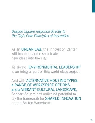 Seaport Square responds directly to
the City’s Core Principles of Innovation.


As an URBAN LAB, the Innovation Center
will incubate and disseminate
new ideas into the city.

As always, ENVIRONMENTAL LEADERSHIP
is an integral part of this world-class project.

And with ALTERNATIVE HOUSING TYPES,
a RANGE OF WORKSPACE OPTIONS
and a VIBRANT CULTURAL LANDSCAPE,
Seaport Square has unrivaled potential to
lay the framework for SHARED INNOVATION
on the Boston Waterfront.



                                                   45
 