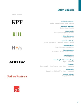 BOOK CREDITS
Design Partners:




                                                     Joint Venture Owners:
                                   Morgan Stanley / Boston Global Investors

                                                     Masterplan Developer:
                                                    Boston Global Investors

                                                          Retail Partner:
                                          W/S Development Associates LLC

                                                        Masterplan Design:
                                                        Kohn Pedersen Fox

                                                      Associate Architects:
                        Hacin  Associates Inc., ADD Inc., Perkins Eastman

                                                        Landscape Design:
                                           Reed Hilderbrand Associates Inc

                                                      Traffic Consultant:
                                     Howard/Stein-Hudson Associates, Inc.

                                                         Legal Consultant:
                                                         Goulston  Storrs

                                         Consulting Architect / Book Design
                                                        Hacin + Associates

                                                               Drawings:
                   Copyright 2010 Kohn Pedersen Fox or Hacin + Associates

                                                            Photographs:
                            Copyright 2010 BGI, KPF or Hacin + Associates

                                                         All other material:
                                                       Copyright 2010 BGI




                                                                               47
 