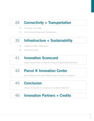 26    Connectivity + Transportation
 28   Information Technology

 30   Environmentally Responsible Transportation




32    Infrastructure + Sustainability
 34   Integrated Energy + Water Reuse

 36   Passive Techniques




41    Innovation Scorecard
      Seaport Square Stacks Up Against Innovation Neighborhoods Worldwide




42    Parcel K Innovation Center
      Direct Response to the City of Boston’s Core Principles of Innovation



45    Conclusion
      Setting the Standard for Innovation on the Boston Waterfront



46    Innovation Partners + Credits




                                                                              7
 