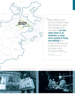 “ Mayor Menino andhave
                                                                  the City of Boston
                                                                     their strategy in place.
                                                                     This strategy is the
                                                                     formation of an area
                                                                     where there is an
                                                                     attraction, a value
                                                                     and a quality of living
                                                                     and working that
                                                                     brings companies and
                                                                     entrepreneurs to live
                                                                     and work in the                  “
                                                                     Innovation District.
                                                                     MITCH WEISS
                                                                     City Of Boston Chief Of Staff




10-minute living, with retail and amenities close by   Extensive cultural attractions for a world-class neighborhood




                                                                                                                  9
 