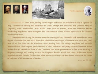 “…Villeneuve’s 27. But Calder, finding Ferrol empty, had sailed on and closed Cadiz in tight on 29
Aug. Villeneuve’s timidity had frustrated the Grand Design, but had saved him [and the Army of
England!] from annihilation. Now affairs were back to normal, with the relentless British
blockading Napoleon’s naval strength.• The concentration of the Marine Imperiale in the Channel
would never occur.
“Toward the end of Aug, for the first time since taking office,• Pitt could look around with some
degree of satisfaction; the naval threat had diminished the danger of invasion was at an end, and,
best of all, his plans on the Continent were bearing fruit. The things Napoleon had believed
impossible had come to pass, partly because of Pitt’s endeavors and partly because Napoleon’s own
actions had so roused the fears of the Continent that some governments at last were showing a
desperate courage and turning to face the Emperor. Russia, which had raised difficulties in the
negotiations with Britain, fell into line when she received news of Napoleon’s seizure of the crown
of Italy and of his annexation of Genoa….”
8:
The Campaign of Trafalgar
op. cit,, pp. 161-162.
The Crisis
 