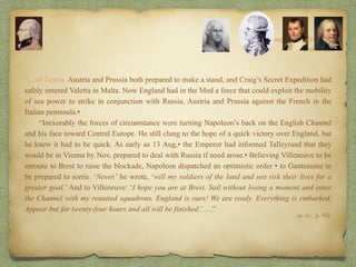 “…of Genoa. Austria and Prussia both prepared to make a stand, and Craig’s Secret Expedition had
safely entered Valetta in Malta. Now England had in the Med a force that could exploit the mobility
of sea power to strike in conjunction with Russia, Austria and Prussia against the French in the
Italian peninsula.•
“Inexorably the forces of circumstance were turning Napoleon’s back on the English Channel
and his face toward Central Europe. He still clung to the hope of a quick victory over England, but
he knew it had to be quick. As early as 13 Aug,• the Emperor had informed Talleyrand that they
would be in Vienna by Nov, prepared to deal with Russia if need arose.• Believing Villeneuve to be
enroute to Brest to raise the blockade, Napoleon dispatched an optimistic order • to Ganteaume to
be prepared to sortie. ‘Never,’ he wrote, ‘will my soldiers of the land and sea risk their lives for a
greater goal.’ And to Villeneuve: ‘I hope you are at Brest. Sail without losing a moment and enter
the Channel with my reunited squadrons. England is ours! We are ready. Everything is embarked.
Appear but for twenty-four hours and all will be finished.’….”
8:
The Campaign of Trafalgar
op. cit,, p. 162.
The Crisis
 