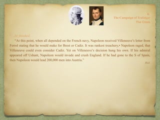 “…be finished.
“At this point, when all depended on the French navy, Napoleon received Villeneuve’s letter from
Ferrol stating that he would make for Brest or Cadiz. It was rankest treachery,• Napoleon raged, that
Villeneuve could even consider Cadiz. Yet on Villeneuve’s decision hung his own. If his admiral
appeared off Ushant, Napoleon would invade and crush England. If he had gone to the S of Spain,
then Napoleon would lead 200,000 men into Austria.”
8:
The Campaign of Trafalgar
Ibid.
The Crisis
 