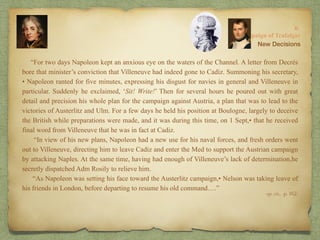 “For two days Napoleon kept an anxious eye on the waters of the Channel. A letter from Decrès
bore that minister’s conviction that Villeneuve had indeed gone to Cadiz. Summoning his secretary,
• Napoleon ranted for five minutes, expressing his disgust for navies in general and Villeneuve in
particular. Suddenly he exclaimed, ‘Sit! Write!’ Then for several hours he poured out with great
detail and precision his whole plan for the campaign against Austria, a plan that was to lead to the
victories of Austerlitz and Ulm. For a few days he held his position at Boulogne, largely to deceive
the British while preparations were made, and it was during this time, on 1 Sept,• that he received
final word from Villeneuve that he was in fact at Cadiz.
“In view of his new plans, Napoleon had a new use for his naval forces, and fresh orders went
out to Villeneuve, directing him to leave Cadiz and enter the Med to support the Austrian campaign
by attacking Naples. At the same time, having had enough of Villeneuve’s lack of determination,he
secretly dispatched Adm Rosily to relieve him.
“As Napoleon was setting his face toward the Austerlitz campaign,• Nelson was taking leave of
his friends in London, before departing to resume his old command….”
8:
The Campaign of Trafalgar
op. cit,, p. 162.
New Decisions
 