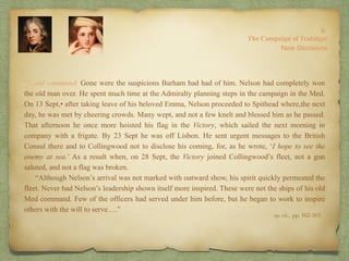 “…old command. Gone were the suspicions Barham had had of him. Nelson had completely won
the old man over. He spent much time at the Admiralty planning steps in the campaign in the Med.
On 13 Sept,• after taking leave of his beloved Emma, Nelson proceeded to Spithead where,the next
day, he was met by cheering crowds. Many wept, and not a few knelt and blessed him as he passed.
That afternoon he once more hoisted his flag in the Victory, which sailed the next morning in
company with a frigate. By 23 Sept he was off Lisbon. He sent urgent messages to the British
Consul there and to Collingwood not to disclose his coming, for, as he wrote, ‘I hope to see the
enemy at sea.’ As a result when, on 28 Sept, the Victory joined Collingwood’s fleet, not a gun
saluted, and not a flag was broken.
“Although Nelson’s arrival was not marked with outward show, his spirit quickly permeated the
fleet. Never had Nelson’s leadership shown itself more inspired. These were not the ships of his old
Med command. Few of the officers had served under him before, but he began to work to inspire
others with the will to serve….”
8:
The Campaign of Trafalgar
op. cit,, pp. 162-163.
New Decisions
 