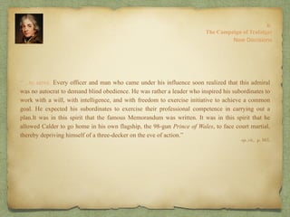 “…to serve. Every officer and man who came under his influence soon realized that this admiral
was no autocrat to demand blind obedience. He was rather a leader who inspired his subordinates to
work with a will, with intelligence, and with freedom to exercise initiative to achieve a common
goal. He expected his subordinates to exercise their professional competence in carrying out a
plan.It was in this spirit that the famous Memorandum was written. It was in this spirit that he
allowed Calder to go home in his own flagship, the 98-gun Prince of Wales, to face court martial,
thereby depriving himself of a three-decker on the eve of action.”
8:
The Campaign of Trafalgar
op. cit,, p. 163.
New Decisions
 
