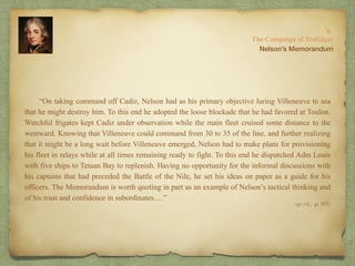 “On taking command off Cadiz, Nelson had as his primary objective luring Villeneuve to sea
that he might destroy him. To this end he adopted the loose blockade that he had favored at Toulon.
Watchful frigates kept Cadiz under observation while the main fleet cruised some distance to the
westward. Knowing that Villeneuve could command from 30 to 35 of the line, and further realizing
that it might be a long wait before Villeneuve emerged, Nelson had to make plans for provisioning
his fleet in relays while at all times remaining ready to fight. To this end he dispatched Adm Louis
with five ships to Tetuan Bay to replenish. Having no opportunity for the informal discussions with
his captains that had preceded the Battle of the Nile, he set his ideas on paper as a guide for his
officers. The Memorandum is worth quoting in part as an example of Nelson’s tactical thinking and
of his trust and confidence in subordinates.…”
8:
The Campaign of Trafalgar
op. cit,, p. 163.
Nelson’s Memorandum
 