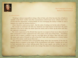 “…in subordinates.
8:
The Campaign of Trafalgar
Ibid.
Nelson’s Memorandum
Thinking it almost impossible to bring a fleet of forty sail of the line into line of battle in
variable winds thick weather and other circumstances which must occur, without such a loss
of time that the opportunity would probably be lost of bringing the enemy to battle in such a
manner as to make the business decisive—
I have therefore made up my mind…that the order of sailing is to be the order of battle….
The second in command will after my intentions are made known to him have the entire
direction of his line to make the attack upon the enemy and to follow up the blow until they
are captured or destroyed.
The whole impression of the British fleet must be to overpower from two to three ahead of
their commander-in-chief, supposed to be in the center, to the rear of their fleet….Something
must be left to chance; nothing is sure in a sea fight above all others. Shot will carry away
the masts and yards of friends as well as foes but I look with confidence to a victory before
the van of the enemy could succor their rear….
The second in command will in all possible things direct the movements of his line by
keeping them as compact as the nature of the circumstances will admit. Captains are to look
to their particular line as their rallying point. But in case signals can neither be seen or
perfectly understood no captain can do very wrong if he places his ship alongside that of an
enemy….”
 