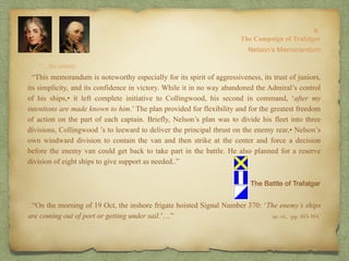 “…the enemy.
8:
The Campaign of Trafalgar
op. cit,, pp. 163-164.
Nelson’s Memorandum
. “This memorandum is noteworthy especially for its spirit of aggressiveness, its trust of juniors,
its simplicity, and its confidence in victory. While it in no way abandoned the Admiral’s control
of his ships,• it left complete initiative to Collingwood, his second in command, ‘after my
intentions are made known to him.’ The plan provided for flexibility and for the greatest freedom
of action on the part of each captain. Briefly, Nelson’s plan was to divide his fleet into three
divisions, Collingwood ’s to leeward to deliver the principal thrust on the enemy rear,• Nelson’s
own windward division to contain the van and then strike at the center and force a decision
before the enemy van could get back to take part in the battle. He also planned for a reserve
division of eight ships to give support as needed..”
The Battle of Trafalgar
. “On the morning of 19 Oct, the inshore frigate hoisted Signal Number 370: ‘The enemy’s ships
are coming out of port or getting under sail.’…”
 