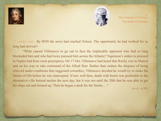 8:
The Campaign of Trafalgar
op. cit,, p. 164.
.“…under sail. By 0930 the news had reached Nelson. The opportunity he had worked for so
long had arrived.•
“What caused Villeneuve to go out to face the implacable opponent who had so long
blockaded him and who had twice pursued him across the Atlantic? Napoleon’s orders to proceed
to Naples had been most peremptory. On 17 Oct, Villeneuve had heard that Rosily was in Madrid
and on his way to take command of the Allied fleet. Rather than endure the disgrace of being
relieved under conditions that suggested cowardice, Villeneuve decided he would try to make the
Straits of Gib before he was intercepted. If not, well then, death with honor was preferable to the
alternative.• He hoisted anchor the next day, but it was not until the 20th that he was able to get
his ships out and formed up. Then he began a dash for the Straits….”
The Battle of Trafalgar
 