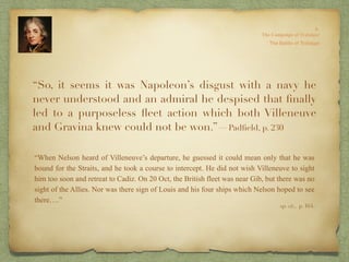 “So, it seems it was Napoleon’s disgust with a navy he
never understood and an admiral he despised that ﬁnally
led to a purposeless ﬂeet action which both Villeneuve
and Gravina knew could not be won.”—Padﬁeld, p. 230
“When Nelson heard of Villeneuve’s departure, he guessed it could mean only that he was
bound for the Straits, and he took a course to intercept. He did not wish Villeneuve to sight
him too soon and retreat to Cadiz. On 20 Oct, the British fleet was near Gib, but there was no
sight of the Allies. Nor was there sign of Louis and his four ships which Nelson hoped to see
there….”
op. cit,, p. 164.
 