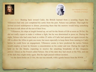 Ibid.
.“…see there. Beating back toward Cadiz, the British learned from a scouting frigate that
Villeneuve had only just completed his sortie from the port. Nelson was jubilant. That night he
invited several midshipmen to dinner, promising them that the morrow would bring something
for them to talk about all the rest of their lives.
“Villeneuve, his ships at length formed up, set sail for the Straits of Gib at noon on 20 Oct. He
did not really expect to make it without a fight, but he was determined to press on. During the
night, Nelson who had come back to within 25 miles of Cadiz had opened out again toward the
SW to allow the Allies to gain sea room, but most especially to keep them from running to Cadiz
before he could force an engagement. Villeneuve seems to have predicted the tactics Nelson
would employ; at least he foresaw a concentration on his center and rear. During the night he
held on for the Straits, expecting to receive the smashing broadsides of the ‘fougueux
amiral,’ [fiery] as the French called Nelson. Out of the dark they had struck at the Nile, and out
of the dark they might strike again. But the night passed without incident.
“As the dawn broke on 21 Oct, the sea was smooth, with a gentle breeze from the WNW….”
 