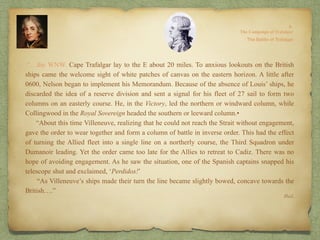 Ibid.
.“…the WNW. Cape Trafalgar lay to the E about 20 miles. To anxious lookouts on the British
ships came the welcome sight of white patches of canvas on the eastern horizon. A little after
0600, Nelson began to implement his Memorandum. Because of the absence of Louis’ ships, he
discarded the idea of a reserve division and sent a signal for his fleet of 27 sail to form two
columns on an easterly course. He, in the Victory, led the northern or windward column, while
Collingwood in the Royal Sovereign headed the southern or leeward column.•
“About this time Villeneuve, realizing that he could not reach the Strait without engagement,
gave the order to wear together and form a column of battle in inverse order. This had the effect
of turning the Allied fleet into a single line on a northerly course, the Third Squadron under
Dumanoir leading. Yet the order came too late for the Allies to retreat to Cadiz. There was no
hope of avoiding engagement. As he saw the situation, one of the Spanish captains snapped his
telescope shut and exclaimed, ‘Perdidos!’
“As Villeneuve’s ships made their turn the line became slightly bowed, concave towards the
British….”
 