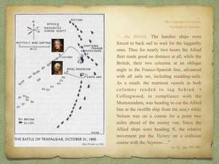 op. cit,, pp. 164-165.
.“…the British. The handier ships were
forced to back sail to wait for the laggardly
ones. Thus for nearly two hours the Allied
fleet made good no distance at all, while the
British, their two columns at an oblique
angle to the Franco-Spanish line, advanced
with all sails set, including studding-sails.
As a result, the rearmost vessels in both
columns tended to lag behind. •
Collingwood, in compliance with the
Memorandum, was heading to cut the Allied
line at the twelfth ship from the rear,• while
Nelson was on a course for a point two
miles ahead of the enemy van. Since the
Allied ships were heading N, the relative
movement put the Victory on a collision
course with the Neptuno….”
 