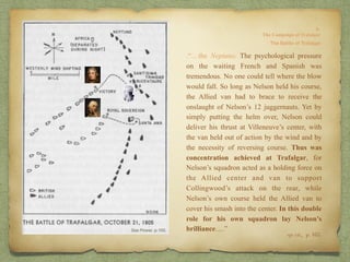op. cit,, p. 165.
.“…the Neptuno. The psychological pressure
on the waiting French and Spanish was
tremendous. No one could tell where the blow
would fall. So long as Nelson held his course,
the Allied van had to brace to receive the
onslaught of Nelson’s 12 juggernauts. Yet by
simply putting the helm over, Nelson could
deliver his thrust at Villeneuve’s center, with
the van held out of action by the wind and by
the necessity of reversing course. Thus was
concentration achieved at Trafalgar, for
Nelson’s squadron acted as a holding force on
the Allied center and van to support
Collingwood’s attack on the rear, while
Nelson’s own course held the Allied van to
cover his smash into the center. In this double
role for his own squadron lay Nelson’s
brilliance….”
 