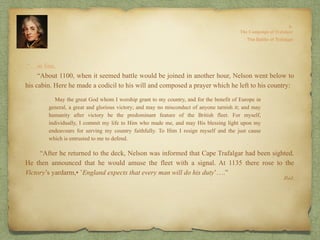 Ibid.
.“…in line.
“About 1100, when it seemed battle would be joined in another hour, Nelson went below to
his cabin. Here he made a codicil to his will and composed a prayer which he left to his country:
“After he returned to the deck, Nelson was informed that Cape Trafalgar had been sighted.
He then announced that he would amuse the fleet with a signal. At 1135 there rose to the
Victory’s yardarm,• ’England expects that every man will do his duty’….”
May the great God whom I worship grant to my country, and for the benefit of Europe in
general, a great and glorious victory; and may no misconduct of anyone tarnish it; and may
humanity after victory be the predominant feature of the British fleet. For myself,
individually, I commit my life to Him who made me, and may His blessing light upon my
endeavours for serving my country faithfully. To Him I resign myself and the just cause
which is entrusted to me to defend.
 