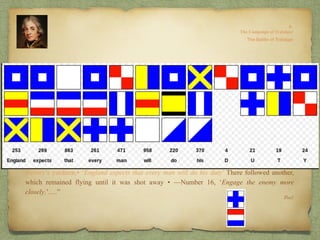 Ibid.
.“…in line.
“About 1100, when it seemed battle would be joined in another hour, Nelson went below to
his cabin. Here he made a codicil to his will and composed a prayer which he left to his country:
“After he returned to the deck, Nelson was informed that Cape Trafalgar had been sighted.
He then announced that he would amuse the fleet with a signal. At 1135 there rose to the
Victory’s yardarm,• ’England expects that every man will do his duty’ There followed another,
which remained flying until it was shot away • —Number 16, ‘Engage the enemy more
closely.’….”
May the great God whom I worship grant to my country, and for the benefit of Europe in
general, a great and glorious victory; and may no misconduct of anyone tarnish it; and may
humanity after victory be the predominant feature of the British fleet. For myself,
individually, I commit my life to Him who made me, and may His blessing light upon my
endeavours for serving my country faithfully. To Him I resign myself and the just cause
which is entrusted to me to defend.
 