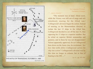 .“…more closely.’
“The moment was at hand. About noon,
while the Victory was still out of range and still
relentlessly steering for the Allied van,•
Collingwood’s division began the action. Instead
of steering, as the Memorandum directed, to
isolate the last 12 ships in the Allied line,
Collingwood decided to cut off the last 16, thus
opposing his 15 ships to a superior number. But
he relied on superior British seamanship and
gunnery, and in these he was not disappointed.•
Nelson apparently approved, for as Collingwood
bore down on the Santa Ana, he exclaimed, ‘See
how that noble fellow Collingwood carries his
ship into action!’ Collingwood’s division was by
this time no longer in column, but in line of
bearing to the SW….”
op. cit,, pp. 165-166.
 