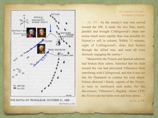 .“…the SW.’ As the enemy’s rear was curved
toward the SW, it made the two lines nearly
parallel and brought Collingwood’s ships into
action much more rapidly than was possible for
Nelson’s,• still in column. Within 15 minutes,
eight of Collingwood’s ships had broken
through the Allied rear, and soon all were
furiously engaging the enemy.•
“Meanwhile the French and Spanish admirals
had broken their colors. Satisfied that his feint
toward the van had prevented Villeneuve from
interfering with Collingwood, and that it was too
late for Dumanoir to counter his own attack,
Nelson directed • Hardy, captain of the Victory,
to turn to starboard and make for the
Bucentaure, Villeneuve’s flagship. About 1230,
the Victory put her helm over and bore down….”
op. cit,, p. 166.
 