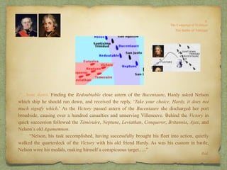 .“…bore down.’Finding the Redoubtable close astern of the Bucentaure, Hardy asked Nelson
which ship he should run down, and received the reply, ‘Take your choice, Hardy, it does not
much signify which.’ As the Victory passed astern of the Bucentaure she discharged her port
broadside, causing over a hundred casualties and unnerving Villeneuve. Behind the Victory in
quick succession followed the Téméraire, Neptune, Leviathan, Conqueror, Britannia, Ajax, and
Nelson’s old Agamemnon.
“Nelson, his task accomplished, having successfully brought his fleet into action, quietly
walked the quarterdeck of the Victory with his old friend Hardy. As was his custom in battle,
Nelson wore his medals, making himself a conspicuous target.….”
Ibid.
 