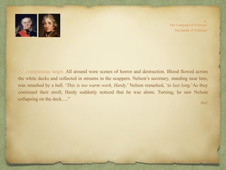 .“…conspicuous target. All around were scenes of horror and destruction. Blood flowed across
the white decks and collected in streams in the scuppers. Nelson’s secretary, standing near him,
was smashed by a ball. ‘This is too warm work, Hardy,’ Nelson remarked, ‘to last long.’As they
continued their stroll, Hardy suddenly noticed that he was alone. Turning, he saw Nelson
collapsing on the deck….”
Ibid.
 