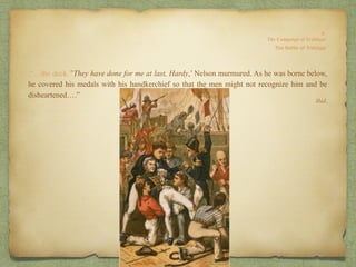 .“…the deck.’’They have done for me at last, Hardy,’ Nelson murmured. As he was borne below,
he covered his medals with his handkerchief so that the men might not recognize him and be
disheartened….”
Ibid.
 