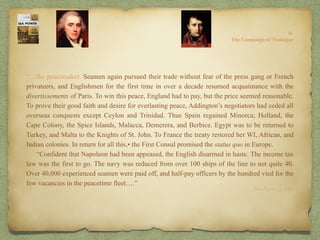 “…the peacemaker. Seamen again pursued their trade without fear of the press gang or French
privateers, and Englishmen for the first time in over a decade resumed acquaintance with the
divertissements of Paris. To win this peace, England had to pay, but the price seemed reasonable.
To prove their good faith and desire for everlasting peace, Addington’s negotiators had ceded all
overseas conquests except Ceylon and Trinidad. Thus Spain regained Minorca; Holland, the
Cape Colony, the Spice Islands, Malacca, Demerera, and Berbice. Egypt was to be returned to
Turkey, and Malta to the Knights of St. John. To France the treaty restored her WI, African, and
Indian colonies. In return for all this,• the First Consul promised the status quo in Europe.
“Confident that Napoleon had been appeased, the English disarmed in haste. The income tax
law was the first to go. The navy was reduced from over 100 ships of the line to not quite 40.
Over 40,000 experienced seamen were paid off, and half-pay officers by the hundred vied for the
few vacancies in the peacetime fleet….”
8:
The Campaign of Trafalgar
Sea Power, p. 149.
 