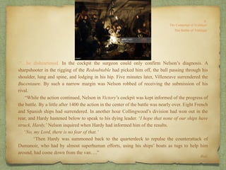 .“…be disheartened. In the cockpit the surgeon could only confirm Nelson’s diagnosis. A
sharpshooter in the rigging of the Redoubtable had picked him off, the ball passing through his
shoulder, lung and spine, and lodging in his hip. Five minutes later, Villeneuve surrendered the
Bucentaure. By such a narrow margin was Nelson robbed of receiving the submission of his
rival.
“While the action continued, Nelson in Victory’s cockpit was kept informed of the progress of
the battle. By a little after 1400 the action in the center of the battle was nearly over. Eight French
and Spanish ships had surrendered. In another hour Collingwood’s division had won out in the
rear, and Hardy hastened below to speak to his dying leader. ‘I hope that none of our ships have
struck, Hardy,’ Nelson inquired when Hardy had informed him of the results.
‘No, my Lord, there is no fear of that.’
“Then Hardy was summoned back to the quarterdeck to repulse the counterattack of
Dumanoir, who had by almost superhuman efforts, using his ships’ boats as tugs to help him
around, had come down from the van….”
Ibid.
 