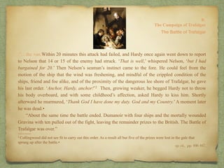 8:
The Campaign of Trafalgar
.“…the van.Within 20 minutes this attack had failed, and Hardy once again went down to report
to Nelson that 14 or 15 of the enemy had struck. ‘That is well,’ whispered Nelson, ‘but I had
bargained for 20.’ Then Nelson’s seaman’s instinct came to the fore. He could feel from the
motion of the ship that the wind was freshening, and mindful of the crippled condition of the
ships, friend and foe alike, and of the proximity of the dangerous lee shore of Trafalgar, he gave
his last order. ‘Anchor, Hardy, anchor!’2 Then, growing weaker, he begged Hardy not to throw
his body overboard, and with some childhood’s affection, asked Hardy to kiss him. Shortly
afterward he murmured, ‘Thank God I have done my duty. God and my Country.’A moment later
he was dead.•
“About the same time the battle ended. Dumanoir with four ships and the mortally wounded
Gravina with ten pulled out of the fight, leaving the remainder prizes to the British. The Battle of
Trafalgar was over.”
The Battle of Trafalgar
op. cit,, pp. 166-167.
______
2 Collingwood did not see fit to carry out this order. As a result all but five of the prizes were lost in the gale that
sprung up after the battle.•
 