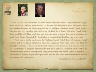 “TRAFALGAR WAS the only major sea battle of the Napoleonic War. It was also the last major
battle under sail, and the most decisive. It did not end Napoleon’s naval ambitions; three
three-decker first rates, an 80-gun ship and six 74s had been laid down for the French service
that year, and over the eight years following the keels for a further fifty-nine French battle
ships would be laid. How much this was a serious naval program, how much an attempt to
break Great Britain financially by forcing her to compete in the building race is not clear.
“Nor, except in the short term, did Trafalgar banish British fears of invasion. Naval
opinion had never taken Napoleon’s plans too solemnly; Pitt’s First Lords were fond of
quoting St Vincent,• ‘I do not say the French will not come; I only say they will not come by
sea.’ Nonetheless a program authorized by Pitt for a chain of ‘Martello tower’ forts • to
command every feasible landing beach along the southern and eastern coasts of England …
went ahead as planned despite Trafalgar, and it was not until these were complete that British
governments felt truly secure… .”
Padfield, Maritime Power, pp. 248-249..
10
Trafalgar, 1805
 