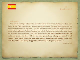 “…truly secure.
“For Spain, Trafalgar did mark the end. Her fifteen of the line in Villeneuve’s fleet were
fought as the French ships were, with great courage against fearsome point-blank fire, but
nine were lost and never replaced….She had never been able to man her magnificent ships
with a full compliment of sailors. Trafalgar not only broke her pretense to major naval status,
but broke her will to pretend….Her fleet withered and the British blockade severed her
trade and communications with her overseas possessions, ruining her already weak
economy and encouraging her American colonies to declare independence—as from
1810 they did. So she finally dropped from the ranks of the great powers….”
op. cit., p. 249.
10
Trafalgar, 1805
 