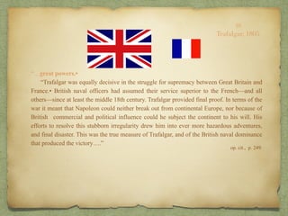 “…great powers.•
“Trafalgar was equally decisive in the struggle for supremacy between Great Britain and
France.• British naval officers had assumed their service superior to the French—and all
others—since at least the middle 18th century. Trafalgar provided final proof. In terms of the
war it meant that Napoleon could neither break out from continental Europe, nor because of
British commercial and political influence could he subject the continent to his will. His
efforts to resolve this stubborn irregularity drew him into ever more hazardous adventures,
and final disaster. This was the true measure of Trafalgar, and of the British naval dominance
that produced the victory….”
op. cit., p. 249.
10
Trafalgar, 1805
 