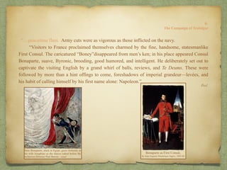 “…peacetime fleet. Army cuts were as vigorous as those inflicted on the navy.
“Visitors to France proclaimed themselves charmed by the fine, handsome, statesmanlike
First Consul. The caricatured “Boney”disappeared from men’s ken; in his place appeared Consul
Bonaparte, suave, Byronic, brooding, good humored, and intelligent. He deliberately set out to
captivate the visiting English by a grand whirl of balls, reviews, and Te Deums. These were
followed by more than a hint offings to come, foreshadows of imperial grandeur—levées, and
his habit of calling himself by his first name alone: Napoleon.”
Ibid.
8:
The Campaign of Trafalgar
 