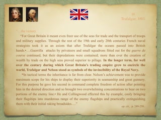 “…the victory.
“For Great Britain it meant even freer use of the seas for trade and the transport of troops
and military supplies. Through the rest of the 19th and early 20th centuries French naval
strategists took it as an axiom that after Trafalgar the oceans passed into British
hands.•….Guerrilla attacks by privateers and small squadrons fitted out for the guerre de
course continued, but their depredations were contained; more than ever the creation of
wealth by trade on the high seas proved superior to pillage. In the longer term, for well
over the century during which Great Britain’s trading empire grew to encircle the
world, Trafalgar and Nelson stood as symbols of the invincibility of the Royal Navy.
“In tactical terms the inheritance is far from clear. Nelson’s achievement was to provide
maximum scope for his ships to display their superiority in seamanship and great gunnery.
For this purpose he gave his second in command complete freedom of action after pointing
him in the desired direction and so brought two overwhelming concentrations to bear on two
portions of the enemy line.• He and Collingwood effected this by example, cooly bringing
their flagships into murderous range of the enemy flagships and practically extinguishing
them with their initial raking broadsides….”
10
Trafalgar, 1805
op. cit., p. 249-250..
 