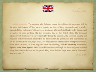 “…raking broadsides. The captains who followed placed their ships with marvelous skill in
the very light breeze off the stern or quarter or bow of their opponents and, crucially,
supported their colleagues. Villeneuve, as a prisoner afterwards in Blackwood’s frigate, said
he had never seen anything like the irresistible line of the British ships. The technical
superiority of flintlock over slow match [for firing the cannons], the speed of loading and
precision of horizontal aim attained in the British ships by continuous drill over months at
sea did the rest [train hard, fight easy]. The wrecked hulls of the French and Spanish vessels,
swept clear of masts, or with only one mast left standing, and the disparity in casualty
figures, some 5,860 against 1,695 in the British fleet—although the French figures included
many later drowned—provide the proof. Only three British ships were totally dismasted,
none was lost….”
10
Trafalgar, 1805
op. cit., p. 250.
 