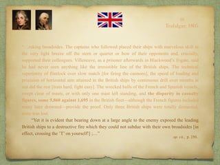 “…raking broadsides. The captains who followed placed their ships with marvelous skill in
the very light breeze off the stern or quarter or bow of their opponents and, crucially,
supported their colleagues. Villeneuve, as a prisoner afterwards in Blackwood’s frigate, said
he had never seen anything like the irresistible line of the British ships. The technical
superiority of flintlock over slow match [for firing the cannons], the speed of loading and
precision of horizontal aim attained in the British ships by continuous drill over months at
sea did the rest [train hard, fight easy]. The wrecked hulls of the French and Spanish vessels,
swept clear of masts, or with only one mast left standing, and the disparity in casualty
figures, some 5,860 against 1,695 in the British fleet—although the French figures included
many later drowned—provide the proof. Only three British ships were totally dismasted,
none was lost.
“Yet it is evident that bearing down at a large angle to the enemy exposed the leading
British ships to a destructive fire which they could not subdue with their own broadsides [in
effect, crossing the ’T’ on yourself!] ;…”
10
Trafalgar, 1805
op. cit., p. 250..
 