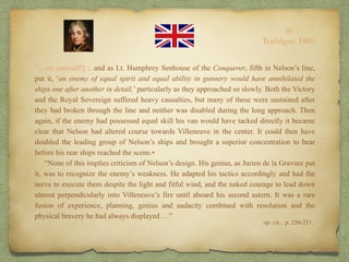 “…on yourself!] ;. and as Lt. Humphrey Senhouse of the Conquerer, fifth in Nelson’s line,
put it, ‘an enemy of equal spirit and equal ability in gunnery would have annihilated the
ships one after another in detail,’ particularly as they approached so slowly. Both the Victory
and the Royal Sovereign suffered heavy casualties, but many of these were sustained after
they had broken through the line and neither was disabled during the long approach. Then
again, if the enemy had possessed equal skill his van would have tacked directly it became
clear that Nelson had altered course towards Villeneuve in the center. It could then have
doubled the leading group of Nelson’s ships and brought a superior concentration to bear
before his rear ships reached the scene.•
“None of this implies criticism of Nelson’s design. His genius, as Jurien de la Gravure put
it, was to recognize the enemy’s weakness. He adapted his tactics accordingly and had the
nerve to execute them despite the light and fitful wind, and the naked courage to lead down
almost perpendicularly into Villeneuve’s fire until aboard his second astern. It was a rare
fusion of experience, planning, genius and audacity combined with resolution and the
physical bravery he had always displayed….”
op. cit., p. 250-251..
10
Trafalgar, 1805
 
