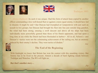 “…always displayed. As such it was unique. Had this form of attack been copied by another
officer commanding a less well-honed fleet or against a more equal enemy, it should have led
to disaster. It might be said • that Duncan had triumphed at Camperdown with just such an
assault in two groups; but Duncan had brought his fleet into line just outside long gunshot,
the wind had been strong, ensuing a swift descent and above all his ships had been
individually more powerfully gunned than those of his Dutch opponents, and had spent a
long time at sea while the Dutch had been blockaded in harbor.• All in all, Nelson’s—and
Duncan’s—tactics were not the culminating achievement of the sailing era, but an anomaly
induced by their enemy’s decline. They were tactics of disdain.”
10
Trafalgar, 1805
Ibid.
The End of the Beginning
With hindsight we know that Britain has won the contest with this smashing victory. But
history has to be lived in the present. Almost a decade of hard fighting stands between
Trafalgar and Waterloo. The RN will fight on.
But that’s another story…
jbp
 