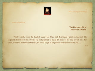 “…alone: Napoleon.
“Only briefly were the English deceived. They had disarmed; Napoleon had not. His
shipyards hummed with activity. He had planned to build 25 ships of the line a year. In a few
years, with two hundred of the line, he could laugh at England’s domination of the sea….”
Ibid.
The Rupture of the
Peace of Amiens
8:
The Campaign of Trafalgar
 
