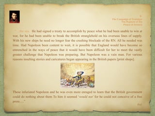 “…the sea. He had signed a treaty to accomplish by peace what he had been unable to win at
war, for he had been unable to break the British stranglehold on his overseas lines of supply.
With his new ships he need no longer fear the crushing blockade of the RN. All he needed was
time. Had Napoleon been content to wait, it is possible that England would have become so
entrenched in the ways of peace that it would have been difficult for her to meet the vastly
greater challenge that Napoleon was preparing. But Napoleon was a vain man. For various
reasons insulting stories and caricatures began appearing in the British papers [print shops].
These infuriated Napoleon and he was even more enraged to learn that the British government
could do nothing about them To him it seemed ‘would not’ for he could not conceive of a free
press….”
Ibid.
The Rupture of the
Peace of Amiens
8:
The Campaign of Trafalgar
 