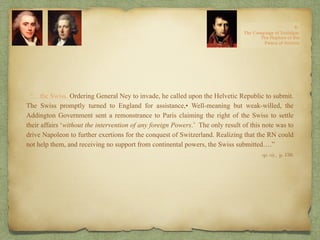 “…the Swiss. Ordering General Ney to invade, he called upon the Helvetic Republic to submit.
The Swiss promptly turned to England for assistance,• Well-meaning but weak-willed, the
Addington Government sent a remonstrance to Paris claiming the right of the Swiss to settle
their affairs ‘without the intervention of any foreign Powers.’ The only result of this note was to
drive Napoleon to further exertions for the conquest of Switzerland. Realizing that the RN could
not help them, and receiving no support from continental powers, the Swiss submitted….”
op. cit,, p. 150.
 