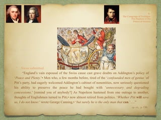 “…Swiss submitted.
“England’s vain espousal of the Swiss cause cast grave doubts on Addington’s policy of
‘Peace and Plenty.’• Men who, a few months before, tired of the ‘confounded men of genius’ of
Pitt’s party, had eagerly welcomed Addington’s cabinet of nonentities, now seriously questioned
his ability to preserve the peace he had bought with ‘unnecessary and degrading
concessions.’ [remind you of anybody?] As Napoleon hastened from one outrage to another,
thoughts of Englishmen turned to Pitt,• now almost retired from politics. ‘Whether Pitt will save
us, I do not know:’ wrote George Canning,• ‘but surely he is the only man that can.’….”
op. cit,, p. 150.
 