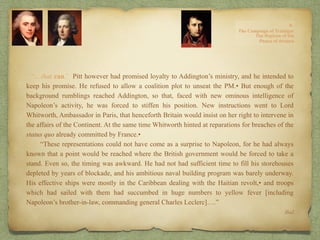 “…that can.’ Pitt however had promised loyalty to Addington’s ministry, and he intended to
keep his promise. He refused to allow a coalition plot to unseat the PM.• But enough of the
background rumblings reached Addington, so that, faced with new ominous intelligence of
Napoleon’s activity, he was forced to stiffen his position. New instructions went to Lord
Whitworth, Ambassador in Paris, that henceforth Britain would insist on her right to intervene in
the affairs of the Continent. At the same time Whitworth hinted at reparations for breaches of the
status quo already committed by France.•
“These representations could not have come as a surprise to Napoleon, for he had always
known that a point would be reached where the British government would be forced to take a
stand. Even so, the timing was awkward. He had not had sufficient time to fill his storehouses
depleted by years of blockade, and his ambitious naval building program was barely underway.
His effective ships were mostly in the Caribbean dealing with the Haitian revolt,• and troops
which had sailed with them had succumbed in huge numbers to yellow fever [including
Napoleon’s brother-in-law, commanding general Charles Leclerc]….”
Ibid.
 