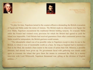 “…yellow fever.
“To play for time, Napoleon turned to the counter-offensive demanding the British evacuation
of Egypt and Malta under the terms of Amiens. The British made no objections over Egypt, but
over Malta, Napoleon encountered the traditional British bulldog tenacity. To evacuate Malta
while the French had violated every provision for which the British had agreed to yield the
island was impossible. Until Britain had received guarantees from other continental powers that
Malta would be independent, the British garrison would remain.
“The inhospitable island was of no possible value to Napoleon except to deny its use to the
British, to whom it was of inestimable worth as a base. So long as England had to maintain a
fleet in the Med, she needed a base nearer to the scene of action than Gib. Minorca, a possible
alternate, had already been given up. No government faced with gathering war clouds could
agree to evacuate the island that gave them the means to command the Med. In a stormy
interview with Lord Whitworth, Napoleon threatened war, gibing at the division of English
politics….” Ibid.
 